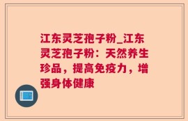 江东灵芝孢子粉_江东灵芝孢子粉：天然养生珍品，提高免疫力，增强身体健康
