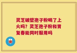 灵芝破壁孢子粉喝了上火吗？灵芝孢子粉和胃复春能同时服用吗