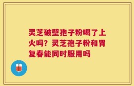 灵芝破壁孢子粉喝了上火吗？灵芝孢子粉和胃复春能同时服用吗