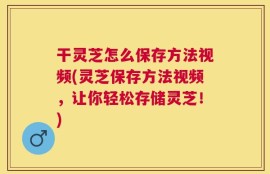 干灵芝怎么保存方法视频(灵芝保存方法视频，让你轻松存储灵芝！)