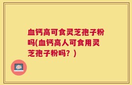 血钙高可食灵芝孢子粉吗(血钙高人可食用灵芝孢子粉吗？)
