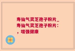寿仙气灵芝孢子粉片_寿仙气灵芝孢子粉片：，增强健康