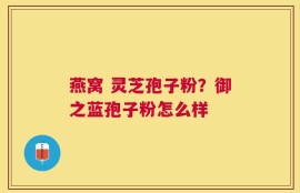 燕窝 灵芝孢子粉？御之蓝孢子粉怎么样