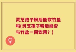 灵芝孢子粉后能饮竹盐吗(灵芝孢子粉后能否与竹盐一同饮用？)