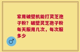 家用破壁机能打灵芝孢子粉？破壁灵芝孢子粉每天服用几次，每次服多少