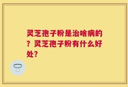 灵芝孢子粉是治啥病的？灵芝孢子粉有什么好处？