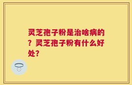 灵芝孢子粉是治啥病的？灵芝孢子粉有什么好处？