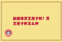 益国保灵芝孢子粉？灵芝孢子粉怎么种