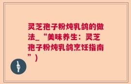 灵芝孢子粉炖乳鸽的做法_“美味养生：灵芝孢子粉炖乳鸽烹饪指南”)