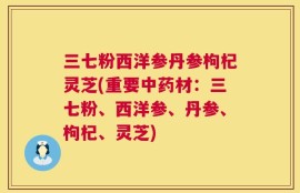 三七粉西洋参丹参枸杞灵芝(重要中药材：三七粉、西洋参、丹参、枸杞、灵芝)