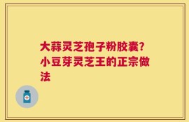 大蒜灵芝孢子粉胶囊？小豆芽灵芝王的正宗做法