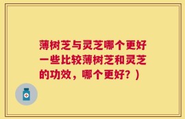 薄树芝与灵芝哪个更好一些比较薄树芝和灵芝的功效，哪个更好？)