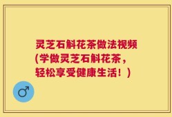 灵芝石斛花茶做法视频(学做灵芝石斛花茶，轻松享受健康生活！)