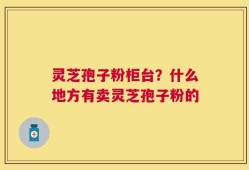 灵芝孢子粉柜台？什么地方有卖灵芝孢子粉的