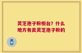 灵芝孢子粉柜台？什么地方有卖灵芝孢子粉的