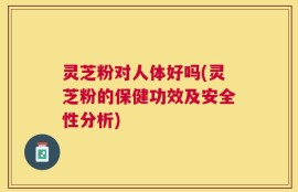 灵芝粉对人体好吗(灵芝粉的保健功效及安全性分析)
