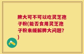 脾大可不可以吃灵芝孢子粉(能否食用灵芝孢子粉来缓解脾大问题？)