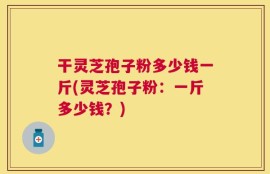 干灵芝孢子粉多少钱一斤(灵芝孢子粉：一斤多少钱？)