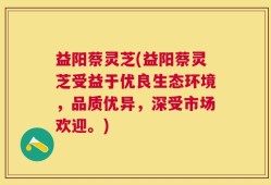益阳蔡灵芝(益阳蔡灵芝受益于优良生态环境，品质优异，深受市场欢迎。)