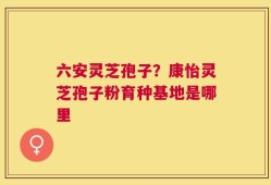 六安灵芝孢子？康怡灵芝孢子粉育种基地是哪里