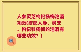 人参灵芝枸杞杨梅泡酒功效(搭配人参、灵芝、枸杞和杨梅的泡酒有哪些功效？)