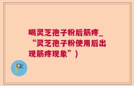 喝灵芝孢子粉后筋疼_“灵芝孢子粉使用后出现筋疼现象”)