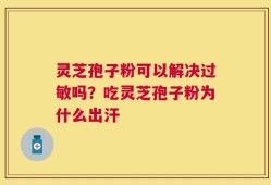 灵芝孢子粉可以解决过敏吗？吃灵芝孢子粉为什么出汗