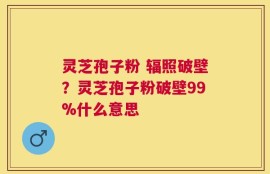 灵芝孢子粉 辐照破壁？灵芝孢子粉破壁99%什么意思