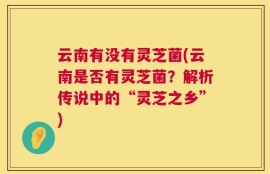 云南有没有灵芝菌(云南是否有灵芝菌？解析传说中的“灵芝之乡”)