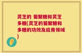 灵芝的 葡聚糖和灵芝多糖(灵芝的葡聚糖和多糖的功效及应用领域)