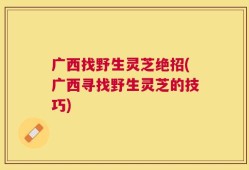广西找野生灵芝绝招(广西寻找野生灵芝的技巧)