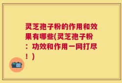 灵芝孢子粉的作用和效果有哪些(灵芝孢子粉：功效和作用一网打尽！)