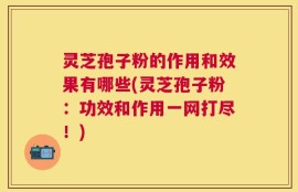 灵芝孢子粉的作用和效果有哪些(灵芝孢子粉：功效和作用一网打尽！)
