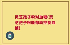 灵芝孢子粉对血糖(灵芝孢子粉能帮助控制血糖)