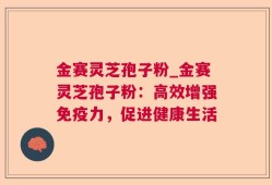 金赛灵芝孢子粉_金赛灵芝孢子粉：高效增强免疫力，促进健康生活