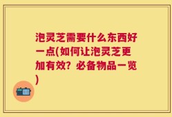 泡灵芝需要什么东西好一点(如何让泡灵芝更加有效？必备物品一览)