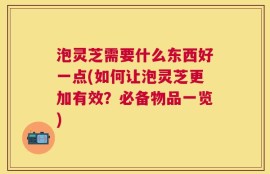 泡灵芝需要什么东西好一点(如何让泡灵芝更加有效？必备物品一览)