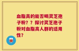血脂高的能否喝灵芝孢子粉？？探讨灵芝孢子粉对血脂高人群的适用性？