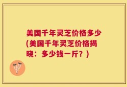 美国千年灵芝价格多少(美国千年灵芝价格揭晓：多少钱一斤？)