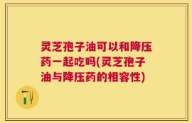 灵芝孢子油可以和降压药一起吃吗(灵芝孢子油与降压药的相容性)