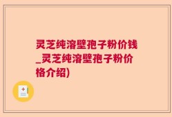灵芝纯溶壁孢子粉价钱_灵芝纯溶壁孢子粉价格介绍)
