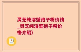 灵芝纯溶壁孢子粉价钱_灵芝纯溶壁孢子粉价格介绍)