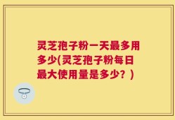 灵芝孢子粉一天最多用多少(灵芝孢子粉每日最大使用量是多少？)