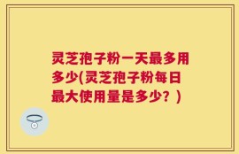 灵芝孢子粉一天最多用多少(灵芝孢子粉每日最大使用量是多少？)