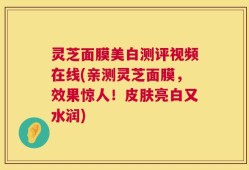 灵芝面膜美白测评视频在线(亲测灵芝面膜，效果惊人！皮肤亮白又水润)