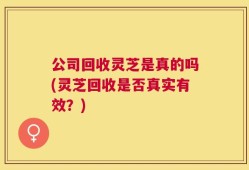 公司回收灵芝是真的吗(灵芝回收是否真实有效？)