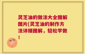 灵芝油的做法大全图解图片(灵芝油的制作方法详细图解，轻松学做！