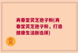 再春堂灵芝孢子粉(再春堂灵芝孢子粉，打造健康生活新选择)
