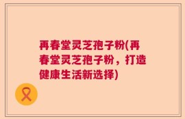 再春堂灵芝孢子粉(再春堂灵芝孢子粉，打造健康生活新选择)