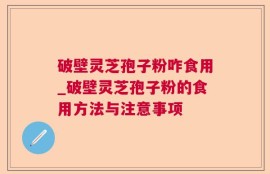 破壁灵芝孢子粉咋食用_破壁灵芝孢子粉的食用方法与注意事项